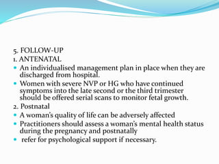 5. FOLLOW-UP
1. ANTENATAL
 An individualised management plan in place when they are
discharged from hospital.
 Women with severe NVP or HG who have continued
symptoms into the late second or the third trimester
should be offered serial scans to monitor fetal growth.
2. Postnatal
 A woman’s quality of life can be adversely affected
 Practitioners should assess a woman’s mental health status
during the pregnancy and postnatally
 refer for psychological support if necessary.
 