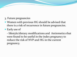 3. Future pregnancies
 Women with previous HG should be advised that
there is a risk of recurrence in future pregnancies.
 Early use of
- lifestyle/dietary modifications and Antiemetics that
were found to be useful in the index pregnancy to
reduce the risk of NVP and HG in the current
pregnancy.
 