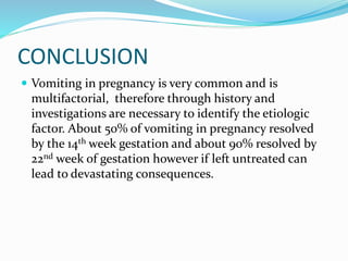 CONCLUSION
 Vomiting in pregnancy is very common and is
multifactorial, therefore through history and
investigations are necessary to identify the etiologic
factor. About 50% of vomiting in pregnancy resolved
by the 14th week gestation and about 90% resolved by
22nd week of gestation however if left untreated can
lead to devastating consequences.
 