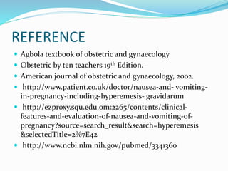 REFERENCE
 Agbola textbook of obstetric and gynaecology
 Obstetric by ten teachers 19th Edition.
 American journal of obstetric and gynaecology, 2002.
 http://www.patient.co.uk/doctor/nausea-and- vomiting-
in-pregnancy-including-hyperemesis- gravidarum
 http://ezproxy.squ.edu.om:2265/contents/clinical-
features-and-evaluation-of-nausea-and-vomiting-of-
pregnancy?source=search_result&search=hyperemesis
&selectedTitle=2%7E42
 http://www.ncbi.nlm.nih.gov/pubmed/3341360
 