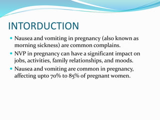 INTORDUCTION
 Nausea and vomiting in pregnancy (also known as
morning sickness) are common complains.
 NVP in pregnancy can have a significant impact on
jobs, activities, family relationships, and moods.
 Nausea and vomiting are common in pregnancy,
affecting upto 70% to 85% of pregnant women.
 