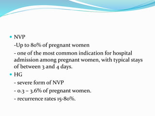  NVP
-Up to 80% of pregnant women
- one of the most common indication for hospital
admission among pregnant women, with typical stays
of between 3 and 4 days.
 HG
- severe form of NVP
- 0.3 – 3.6% of pregnant women.
- recurrence rates 15-80%.
 