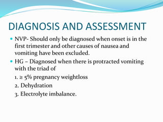 DIAGNOSIS AND ASSESSMENT
 NVP- Should only be diagnosed when onset is in the
first trimester and other causes of nausea and
vomiting have been excluded.
 HG – Diagnosed when there is protracted vomiting
with the triad of
1. ≥ 5% pregnancy weightloss
2. Dehydration
3. Electrolyte imbalance.
 