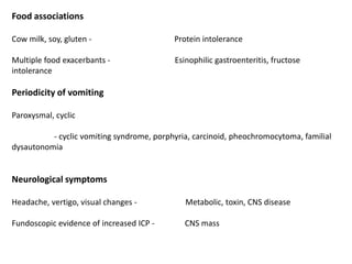 Food associations
Cow milk, soy, gluten - Protein intolerance
Multiple food exacerbants - Esinophilic gastroenteritis, fructose
intolerance
Periodicity of vomiting
Paroxysmal, cyclic
- cyclic vomiting syndrome, porphyria, carcinoid, pheochromocytoma, familial
dysautonomia
Neurological symptoms
Headache, vertigo, visual changes - Metabolic, toxin, CNS disease
Fundoscopic evidence of increased ICP - CNS mass
 