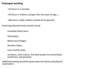 Prolonged vomiting
>12 hours in a neonate,
>24 hours in children younger than two years of age, or
>48 hours in older children should not be ignored.
Screening laboratory tests should include
Complete blood count
Electrolytes,
Blood urea nitrogen,
Amylase, lipase,
Liver function tests,
Urinalysis, urine culture, and stool studies for occult blood
Leukocytes, and parasites.
Additional testing should be based upon the history and physical
examination
 