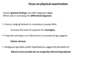 Clues on physical examination
Certain physical findings may offer diagnostic clues
Which aids in narrowing the differential diagnosis:
 A tense, bulging fontanel in a neonate or young infant
Increases the level of suspicion for meningitis.
 Projectile vomiting in an infant three to six weeks of age suggests
Pyloric stenosis
 Ambiguous genitalia and/or hyperkalemia suggest the possibility of
Adrenal crisis (usually due to congenital adrenal hyperplasia).
 