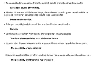  An unusual odor emanating from the patient should prompt an investigation for
Metabolic causes of vomiting.
 Marked distension, visible bowel loops, absent bowel sounds, green or yellow bile, or
increased "rumbling" bowel sounds should raise suspicion for
Intestinal obstruction.
 Enlarged parotid glands in an adolescent should raise suspicion for
Bulimia
 Vomiting in association with trauma should prompt imaging studies
To rule out intracranial or intra abdominal injury.
 Hypotension disproportionate to the apparent illness and/or hyperkalemia suggests
The possibility of adrenal crisis
Headache, positional triggers for vomiting, lack of nausea on awakening should suggests
The possibility of intracranial hypertension
 