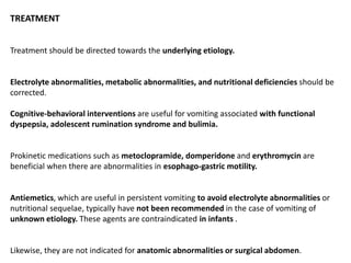 TREATMENT
Treatment should be directed towards the underlying etiology.
Electrolyte abnormalities, metabolic abnormalities, and nutritional deficiencies should be
corrected.
Cognitive-behavioral interventions are useful for vomiting associated with functional
dyspepsia, adolescent rumination syndrome and bulimia.
Prokinetic medications such as metoclopramide, domperidone and erythromycin are
beneficial when there are abnormalities in esophago-gastric motility.
Antiemetics, which are useful in persistent vomiting to avoid electrolyte abnormalities or
nutritional sequelae, typically have not been recommended in the case of vomiting of
unknown etiology. These agents are contraindicated in infants .
Likewise, they are not indicated for anatomic abnormalities or surgical abdomen.
 