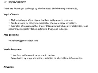 NEUROPHYSIOLOGY
There are four major pathways by which nausea and vomiting are induced,
Vagal afferents
 Abdominal vagal afferents are involved in the emetic response.
 Can be evoked by either mechanical or chemo-sensory sensations.
 Examples of sensations that trigger this pathway include over distension, food
poisoning, mucosal irritation, cytotoxic drugs, and radiation.
Area postrema
 Chemotrigger receptor zone
Vestibular system
It involved in the emetic response to motion
Exacerbated by visual sensations, Irritation or labyrinthine inflammation.
Amygdala
 