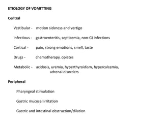 ETIOLOGY OF VOMITTING
Central
Vestibular - motion sickness and vertigo
Infectious - gastroenteritis, septicemia, non-GI infections
Cortical - pain, strong emotions, smell, taste
Drugs - chemotherapy, opiates
Metabolic - acidosis, uremia, hyperthyroidism, hypercalcemia,
adrenal disorders
Peripheral
Pharyngeal stimulation
Gastric mucosal irritation
Gastric and intestinal obstruction/dilation
 