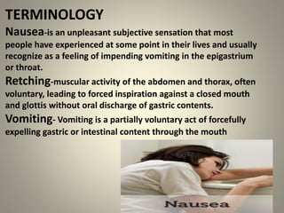 TERMINOLOGY
Nausea-is an unpleasant subjective sensation that most
people have experienced at some point in their lives and usually
recognize as a feeling of impending vomiting in the epigastrium
or throat.
Retching-muscular activity of the abdomen and thorax, often
voluntary, leading to forced inspiration against a closed mouth
and glottis without oral discharge of gastric contents.
Vomiting- Vomiting is a partially voluntary act of forcefully
expelling gastric or intestinal content through the mouth
 