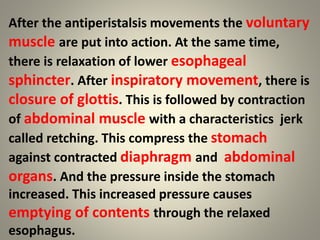 After the antiperistalsis movements the voluntary
muscle are put into action. At the same time,
there is relaxation of lower esophageal
sphincter. After inspiratory movement, there is
closure of glottis. This is followed by contraction
of abdominal muscle with a characteristics jerk
called retching. This compress the stomach
against contracted diaphragm and abdominal
organs. And the pressure inside the stomach
increased. This increased pressure causes
emptying of contents through the relaxed
esophagus.
 