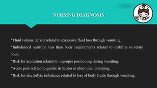 NURSING DIAGNOSIS
•Fluid volume deficit related to excessive fluid loss through vomiting.
•Imbalanced nutrition less than body requirements related to inability to retain
food.
•Risk for aspiration related to improper positioning during vomiting.
•Acute pain related to gastric irritation or abdominal cramping.
•Risk for electrolyte imbalance related to loss of body fluids through vomiting.
 