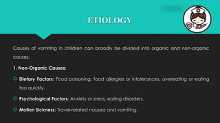 ETIOLOGY
Causes of vomiting in children can broadly be divided into organic and non-organic
causes.
1. Non-Organic Causes:
 Dietary Factors: Food poisoning, food allergies or intolerances, overeating or eating
too quickly.
 Psychological Factors: Anxiety or stress, eating disorders.
 Motion Sickness: Travel-related nausea and vomiting.
 