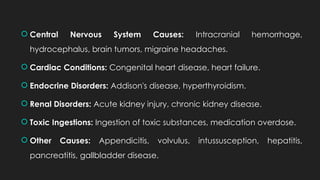 Central Nervous System Causes: Intracranial hemorrhage,
hydrocephalus, brain tumors, migraine headaches.
 Cardiac Conditions: Congenital heart disease, heart failure.
 Endocrine Disorders: Addison's disease, hyperthyroidism.
 Renal Disorders: Acute kidney injury, chronic kidney disease.
 Toxic Ingestions: Ingestion of toxic substances, medication overdose.
 Other Causes: Appendicitis, volvulus, intussusception, hepatitis,
pancreatitis, gallbladder disease.
 