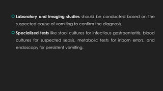  Laboratory and imaging studies should be conducted based on the
suspected cause of vomiting to confirm the diagnosis.
 Specialized tests like stool cultures for infectious gastroenteritis, blood
cultures for suspected sepsis, metabolic tests for inborn errors, and
endoscopy for persistent vomiting.
 