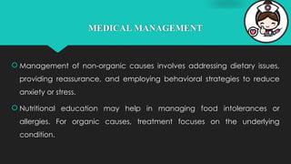 MEDICAL MANAGEMENT
 Management of non-organic causes involves addressing dietary issues,
providing reassurance, and employing behavioral strategies to reduce
anxiety or stress.
 Nutritional education may help in managing food intolerances or
allergies. For organic causes, treatment focuses on the underlying
condition.
 
