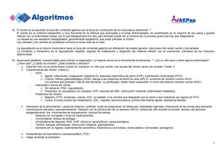 2
A) El vómito es la expulsión brusca del contenido gástrico por la boca por contracción de la musculatura abdominal.1-5
El vómito es un síntoma inespecífico y muy frecuente en la infancia que acompaña a muchas enfermedades, es autolimitado en la mayoría de los casos y guarda
relación con la enfermedad causal, por lo que desaparecerá con ella, pero también puede ser el síntoma de un proceso grave que hay que diagnosticar.
La náusea es una sensación desagradable, generalmente epigástrica, que suele preceder al vómito.
Las náuseas y los vómitos se consideran crónicos si duran más de un mes.
La regurgitación es el retorno involuntario hacia la boca del contenido gástrico sin afectación del estado general, más propio del recién nacido y del lactante.
La rumiación o merecismo es la regurgitación repetida, seguida de masticación y deglución del material refluido, por la contracción voluntaria de los músculos
abdominales.
B) Anamnesis detallada, imprescindible para orientar el diagnóstico. La historia clínica es la herramienta fundamental. 1-5 ¿Es un niño sano o tiene alguna enfermedad?
¿Tiene sed? ¿Cuánto ha orinado? ¿Está contento o decaído?
 Edad del niño, es el primer factor a tener en cuenta en un niño que vomita. Las causas del vómito varían con la edad. (Tabla 1)
 Características del vómito: (Tabla 2)
- Inicio:
 Agudo: Infecciones, invaginación intestinal (II), estenosis hipertrófica de píloro (EHP), hipertensión intracraneal (HTIC).
 Crónico: Reflujo gastroesofágico (RGE), alergia a las proteínas de leche de vaca (APLV), síndrome de vómitos cíclicos (SVC).
Los vómitos que persisten más de dos semanas, no justificados, deben hacer sospechar un tumor del sistema nervioso central (SNC).
- Intensidad o fuerza del vómito:
 Sin esfuerzo: RGE, regurgitación.
 Proyectivo: en escopetazo, sin náuseas: EHP, lesiones del SNC, obstrucción intestinal, enfermedad metabólica.
- Predominio de horario:
 Matutino: HTIC, embarazo, uremia, SVC. La cefalea y los vómitos que despiertan por la noche o son matutinos son signos de HTIC.
 Cíclico: Errores innatos del metabolismo, SVC, migraña, feocromocitoma, porfiria intermitente aguda, disautomía familiar.
 Valoración de la alimentación: Lactancia materna o artificial: modo de preparación de biberones, cantidades ingeridas y frecuencia de las tomas para descartar
concentración elevada o sobrealimentación. Relación con la introducción de un alimento (APLV), actitud del niño durante la comida: rechazo del alimento,
atragantamiento, tos, movimientos de arqueamiento, eructos frecuentes.
- Relación con la ingesta o toma de medicamentos.
- Concomitante: Atresia de esófago.
- Inmediatamente después: RGE, EHP, úlcera en canal pilórico, causa psicógena.
- Tardíos: Alergias alimentarias, obstrucción intestinal, gastroparesia.
- Aumenta con la ingesta: Gastroenteritis eosinofílica, intolerancia a la fructosa, úlcera péptica, funcionales, psicógenos.
 Antecedentes de traumatismo craneoencefálico (TCE)
 Viajes recientes al extranjero
 