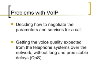Problems with VoIP Deciding how to negotiate the parameters and services for a call. Getting the voice quality expected from the telephone systems over the network, without long and predictable delays (QoS) . 