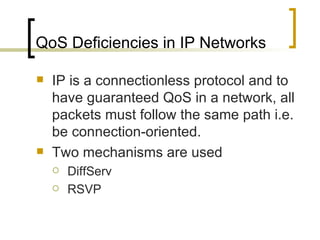 QoS Deficiencies in IP Networks IP is a connectionless protocol and to have guaranteed QoS in a network, all packets must follow the same path i.e. be connection-oriented. Two mechanisms are used  DiffServ RSVP 