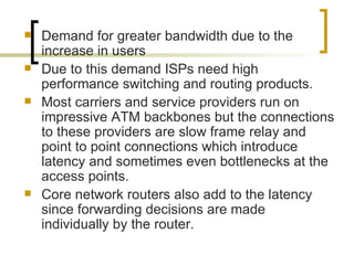 Demand for greater bandwidth due to the increase in users Due to this demand ISPs need high performance switching and routing products. Most carriers and service providers run on impressive ATM backbones but the connections to these providers are slow frame relay and point to point connections which introduce latency and sometimes even bottlenecks at the access points. Core network routers also add to the latency since forwarding decisions are made individually by the router. 