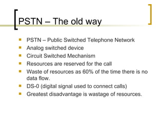 PSTN – The old way PSTN – Public Switched Telephone Network Analog switched device Circuit Switched Mechanism Resources are reserved for the call Waste of resources as 60% of the time there is no data flow. DS-0 (digital signal used to connect calls) Greatest disadvantage is wastage of resources. 