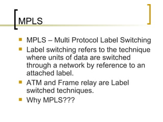 MPLS MPLS – Multi Protocol Label Switching  Label switching refers to the technique where units of data are switched through a network by reference to an attached label. ATM and Frame relay are Label switched techniques. Why MPLS??? 