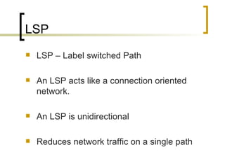 LSP LSP – Label switched Path An LSP acts like a connection oriented network. An LSP is unidirectional Reduces network traffic on a single path 