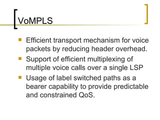 VoMPLS Efficient transport mechanism for voice packets by reducing header overhead. Support of efficient multiplexing of multiple voice calls over a single LSP Usage of label switched paths as a bearer capability to provide predictable and constrained QoS. 