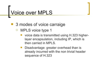 Voice over MPLS 3 modes of voice carraige MPLS voice type 1 voice data is transmitted using H.323 higher-layer encapsulation, including IP, which is then carried in MPLS.  Disadvantage: greater overhead than is already incurred with the non trivial header sequence of H.323  