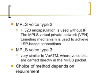 MPLS voice type 2 H.323 encapsulation is used without IP. The MPLS virtual private network (VPN) tunneling mechanism is used to achieve LSP-based connections.  MPLS voice type 3 very similar to VoATM, where voice bits are carried directly in the MPLS packet. Choice of method depends on requirement 
