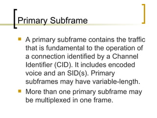 Primary Subframe A primary subframe contains the traffic that is fundamental to the operation of a connection identified by a Channel Identifier (CID). It includes encoded voice and an SID(s). Primary subframes may have variable-length.  More than one primary subframe may be multiplexed in one frame. 