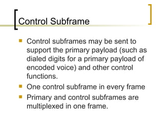 Control Subframe Control subframes may be sent to support the primary payload (such as dialed digits for a primary payload of encoded voice) and other control functions.  One control subframe in every frame Primary and control subframes are multiplexed in one frame. 