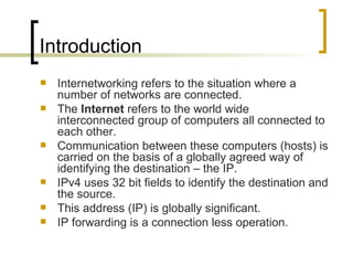 Introduction Internetworking refers to the situation where a number of networks are connected. The  Internet  refers to the world wide interconnected group of computers all connected to each other. Communication between these computers (hosts) is carried on the basis of a globally agreed way of identifying the destination – the IP. IPv4 uses 32 bit fields to identify the destination and the source. This address (IP) is globally significant. IP forwarding is a connection less operation. 