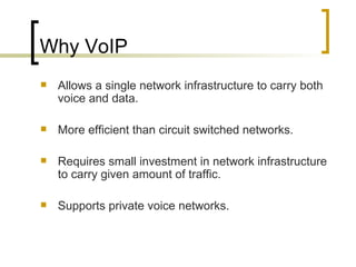 Why VoIP Allows a single network infrastructure to carry both voice and data. More efficient than circuit switched networks. Requires small investment in network infrastructure to carry given amount of traffic. Supports private voice networks. 