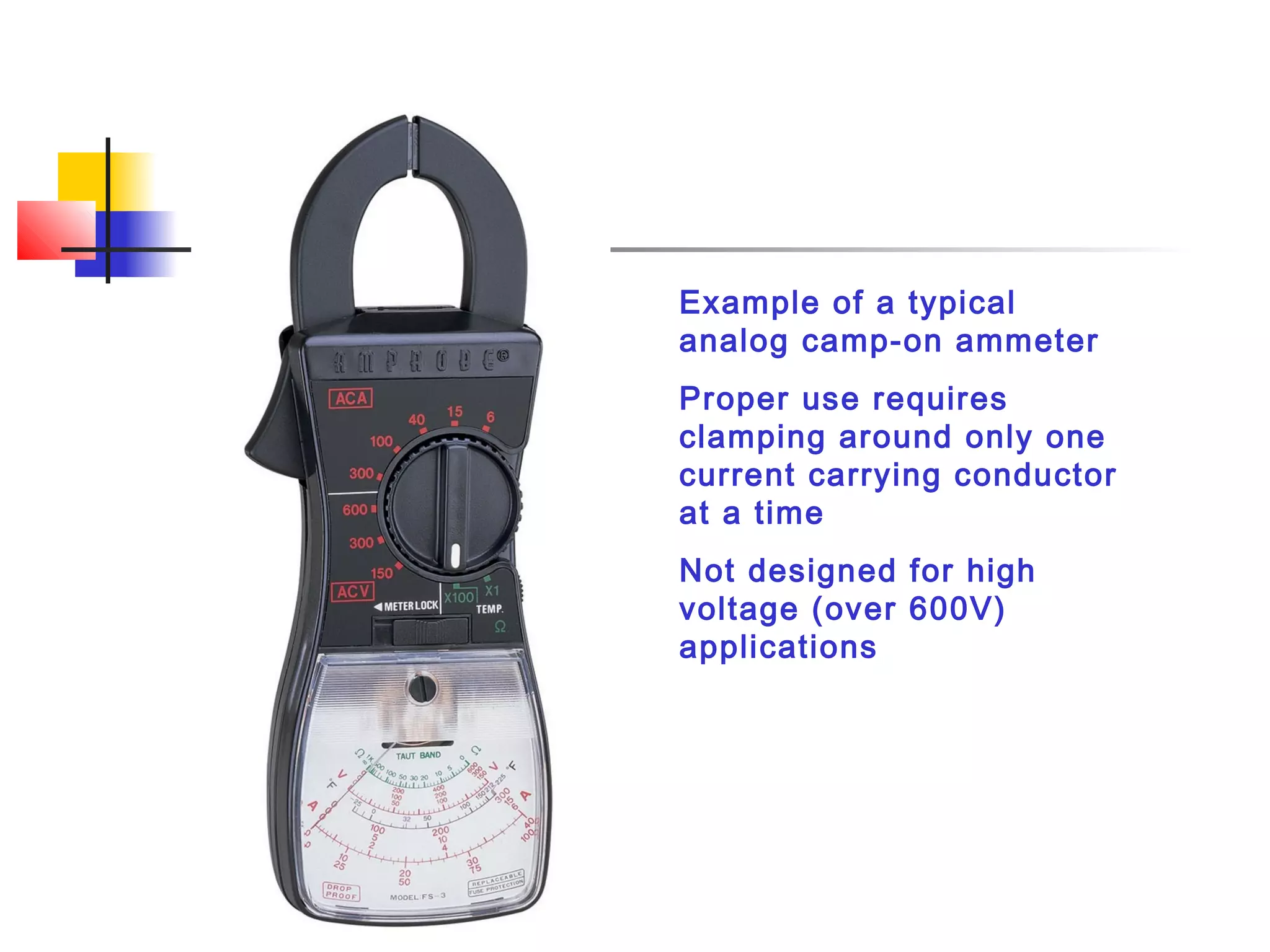 Example of a typical
analog camp-on ammeter
Proper use requires
clamping around only one
current carrying conductor
at a time
Not designed for high
voltage (over 600V)
applications
 