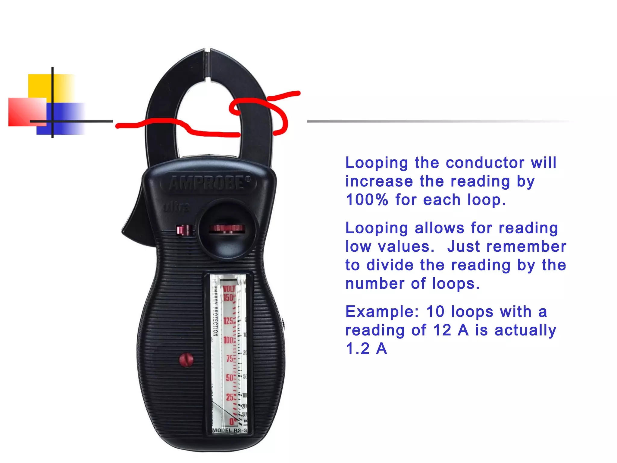 Looping the conductor will
increase the reading by
100% for each loop.
Looping allows for reading
low values. Just remember
to divide the reading by the
number of loops.
Example: 10 loops with a
reading of 12 A is actually
1.2 A
 