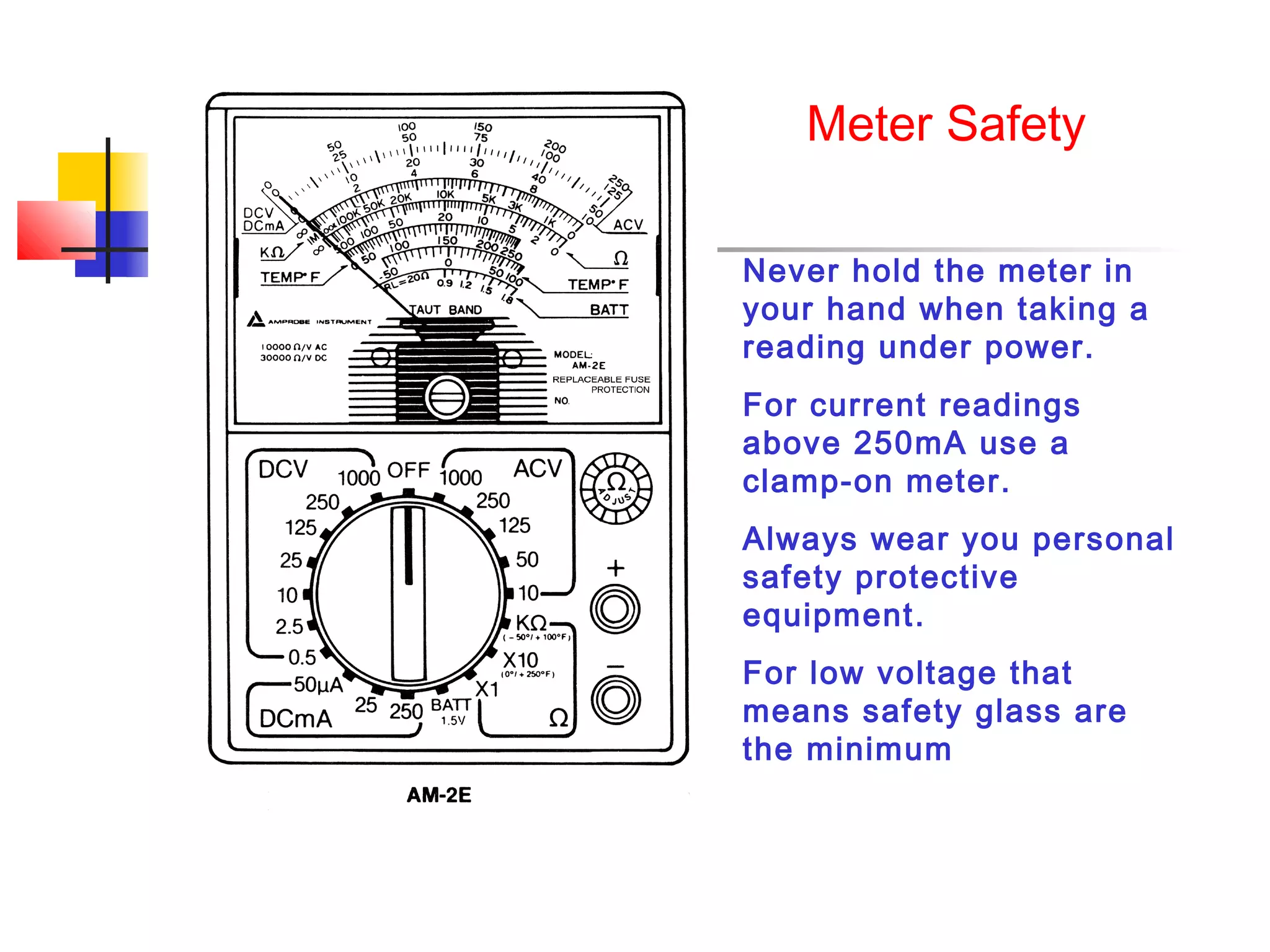 Meter Safety

Never hold the meter in
your hand when taking a
reading under power.
For current readings
above 250mA use a
clamp-on meter.
Always wear you personal
safety protective
equipment.
For low voltage that
means safety glass are
the minimum
 