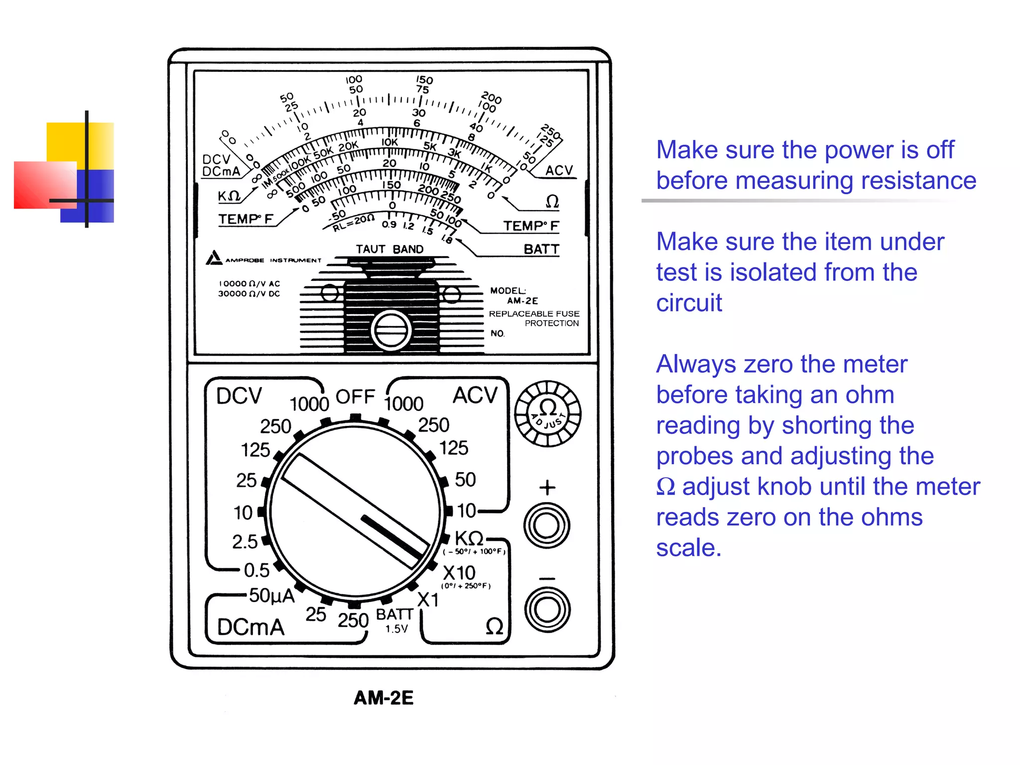 Make sure the power is off
before measuring resistance

Make sure the item under
test is isolated from the
circuit

Always zero the meter
before taking an ohm
reading by shorting the
probes and adjusting the
Ω adjust knob until the meter
reads zero on the ohms
scale.
 