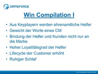 Win Compilation I
• Aus Keyplayern werden ehrenamtliche Helfer
• Gewicht der Worte eines CM
• Bindung der Helfer und Kunden nicht nur an
  die Marke
• Hoher Loyalitätsgrad der Helfer
• Lifecycle der Customer erhöht
• Ruhiger Schlaf
 