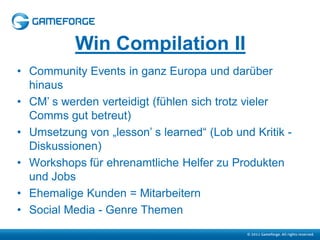 Win Compilation II
• Community Events in ganz Europa und darüber
  hinaus
• CM’ s werden verteidigt (fühlen sich trotz vieler
  Comms gut betreut)
• Umsetzung von „lesson’ s learned“ (Lob und Kritik -
  Diskussionen)
• Workshops für ehrenamtliche Helfer zu Produkten
  und Jobs
• Ehemalige Kunden = Mitarbeitern
• Social Media - Genre Themen
 