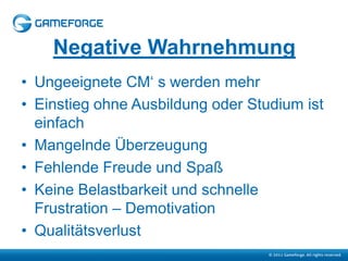 Negative Wahrnehmung
• Ungeeignete CM‘ s werden mehr
• Einstieg ohne Ausbildung oder Studium ist
  einfach
• Mangelnde Überzeugung
• Fehlende Freude und Spaß
• Keine Belastbarkeit und schnelle
  Frustration – Demotivation
• Qualitätsverlust
 