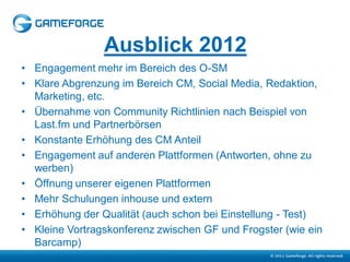 Ausblick 2012
• Engagement mehr im Bereich des O-SM
• Klare Abgrenzung im Bereich CM, Social Media, Redaktion,
  Marketing, etc.
• Übernahme von Community Richtlinien nach Beispiel von
  Last.fm und Partnerbörsen
• Konstante Erhöhung des CM Anteil
• Engagement auf anderen Plattformen (Antworten, ohne zu
  werben)
• Öffnung unserer eigenen Plattformen
• Mehr Schulungen inhouse und extern
• Erhöhung der Qualität (auch schon bei Einstellung - Test)
• Kleine Vortragskonferenz zwischen GF und Frogster (wie ein
  Barcamp)
 
