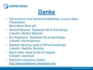 Danke
• CM ist immer eine Gemeinschaftsarbeit, so auch diese
  Präsentation
  Besonderer Dank gilt:
• Martina Müssner, Teamlead CM at Gameforge
  LinkedIn: Martina Müssner
• Kai Koopmann, Teamlead CM at Gameforge
  LinkedIn: Kai Koopmann
• Stephan Geuking, Lead of CM at Gameforge
  LinkedIn: Stephan Geuking
• Martin Rabl, Head of CM at Frogster
  LinkedIn: martinrabl
• Edelmann Interactive GmbH
  http://www.edelmann-interactive.com
 