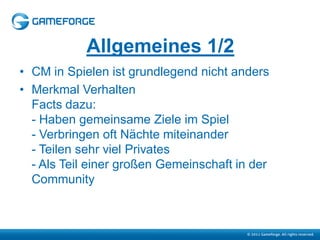 Allgemeines 1/2
• CM in Spielen ist grundlegend nicht anders
• Merkmal Verhalten
  Facts dazu:
  - Haben gemeinsame Ziele im Spiel
  - Verbringen oft Nächte miteinander
  - Teilen sehr viel Privates
  - Als Teil einer großen Gemeinschaft in der
  Community
 
