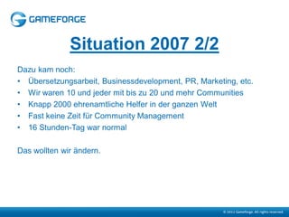 Situation 2007 2/2
Dazu kam noch:
• Übersetzungsarbeit, Businessdevelopment, PR, Marketing, etc.
• Wir waren 10 und jeder mit bis zu 20 und mehr Communities
• Knapp 2000 ehrenamtliche Helfer in der ganzen Welt
• Fast keine Zeit für Community Management
• 16 Stunden-Tag war normal

Das wollten wir ändern.
 