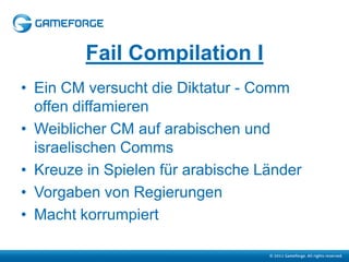 Fail Compilation I
• Ein CM versucht die Diktatur - Comm
  offen diffamieren
• Weiblicher CM auf arabischen und
  israelischen Comms
• Kreuze in Spielen für arabische Länder
• Vorgaben von Regierungen
• Macht korrumpiert
 