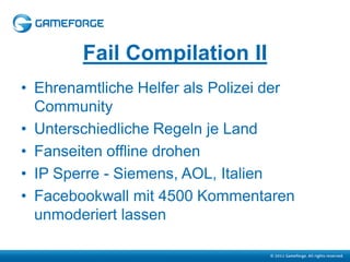 Fail Compilation II
• Ehrenamtliche Helfer als Polizei der
  Community
• Unterschiedliche Regeln je Land
• Fanseiten offline drohen
• IP Sperre - Siemens, AOL, Italien
• Facebookwall mit 4500 Kommentaren
  unmoderiert lassen
 