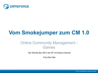 Vom Smokejumper zum CM 1.0
   Online Community Management -
              Games
      Der Wandel des CM in der GF mit lessons learned

                      © by Eiko Isler
 