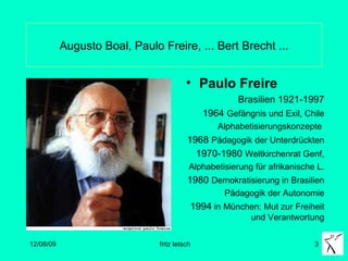 Augusto Boal, Paulo Freire, ... Bert Brecht ... Paulo Freire  Brasilien 1921-1997 1964  Gefängnis und Exil, Chile Alphabetisierungskonzepte  1968  Pädagogik der Unterdrückten   1970-1980  Weltkirchenrat Genf, Alphabetisierung für afrikanische L. 1980  Demokratisierung in Brasilien Pädagogik der Autonomie 1994  in München: Mut zur Freiheit und Verantwortung 